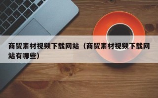 开封商贸素材视频下载网站（商贸素材视频下载网站有哪些）
